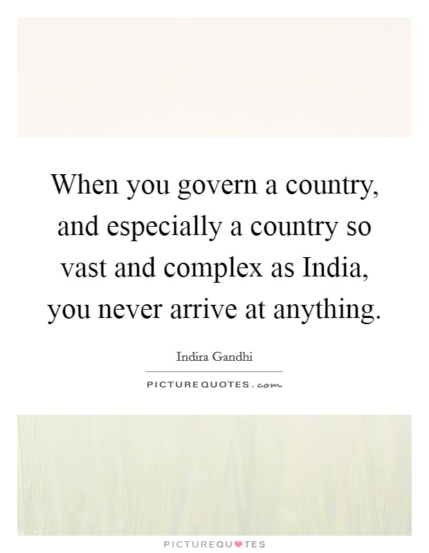 When you govern a country, and especially a country so vast and complex as India, you never arrive at anything. Picture Quote #1