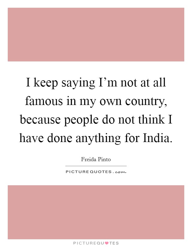 I keep saying I'm not at all famous in my own country, because people do not think I have done anything for India. Picture Quote #1
