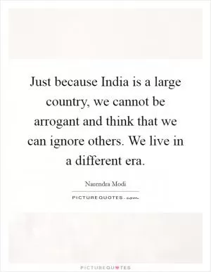 Just because India is a large country, we cannot be arrogant and think that we can ignore others. We live in a different era Picture Quote #1