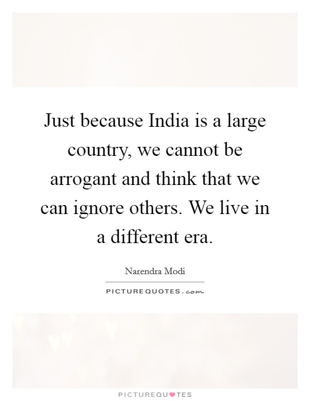 Just because India is a large country, we cannot be arrogant and think that we can ignore others. We live in a different era. Picture Quote #1