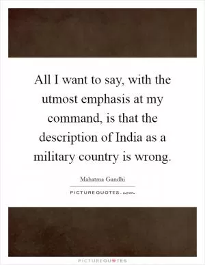 All I want to say, with the utmost emphasis at my command, is that the description of India as a military country is wrong Picture Quote #1