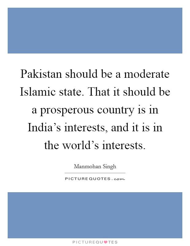 Pakistan should be a moderate Islamic state. That it should be a prosperous country is in India's interests, and it is in the world's interests. Picture Quote #1