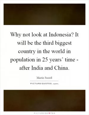 Why not look at Indonesia? It will be the third biggest country in the world in population in 25 years’ time - after India and China Picture Quote #1