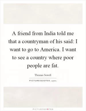 A friend from India told me that a countryman of his said: I want to go to America. I want to see a country where poor people are fat Picture Quote #1