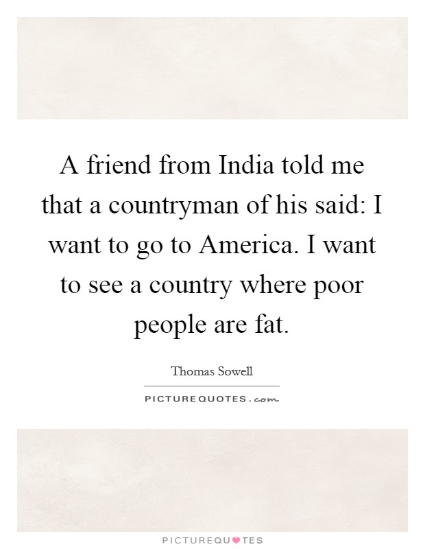 A friend from India told me that a countryman of his said: I want to go to America. I want to see a country where poor people are fat. Picture Quote #1