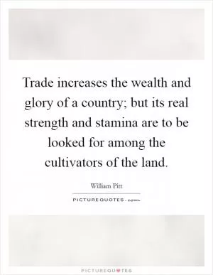 Trade increases the wealth and glory of a country; but its real strength and stamina are to be looked for among the cultivators of the land Picture Quote #1