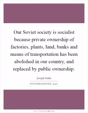 Our Soviet society is socialist because private ownership of factories, plants, land, banks and means of transportation has been abolished in our country, and replaced by public ownership Picture Quote #1
