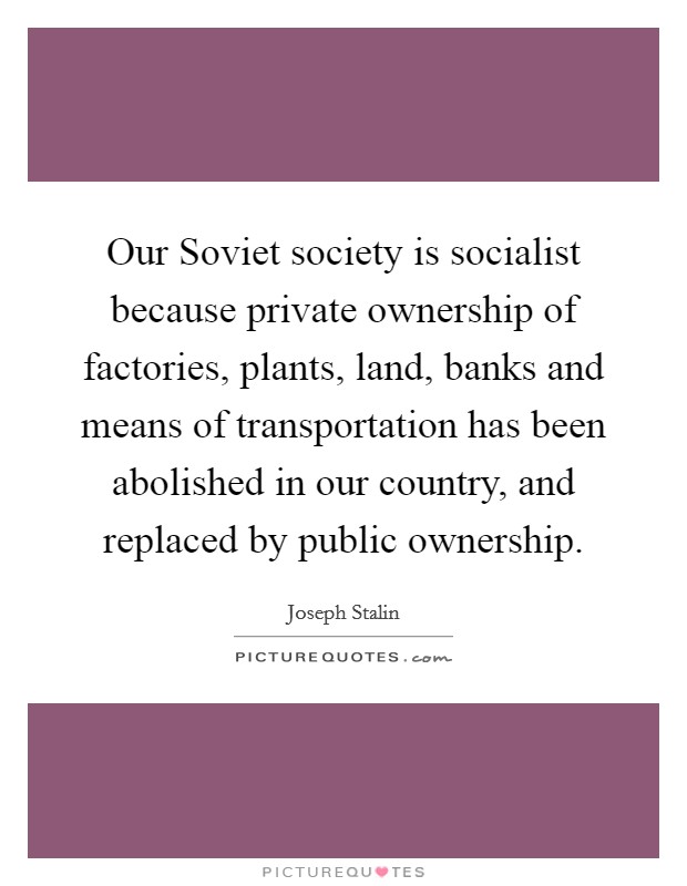 Our Soviet society is socialist because private ownership of factories, plants, land, banks and means of transportation has been abolished in our country, and replaced by public ownership. Picture Quote #1