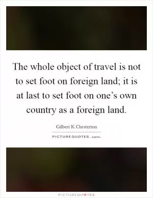 The whole object of travel is not to set foot on foreign land; it is at last to set foot on one’s own country as a foreign land Picture Quote #1