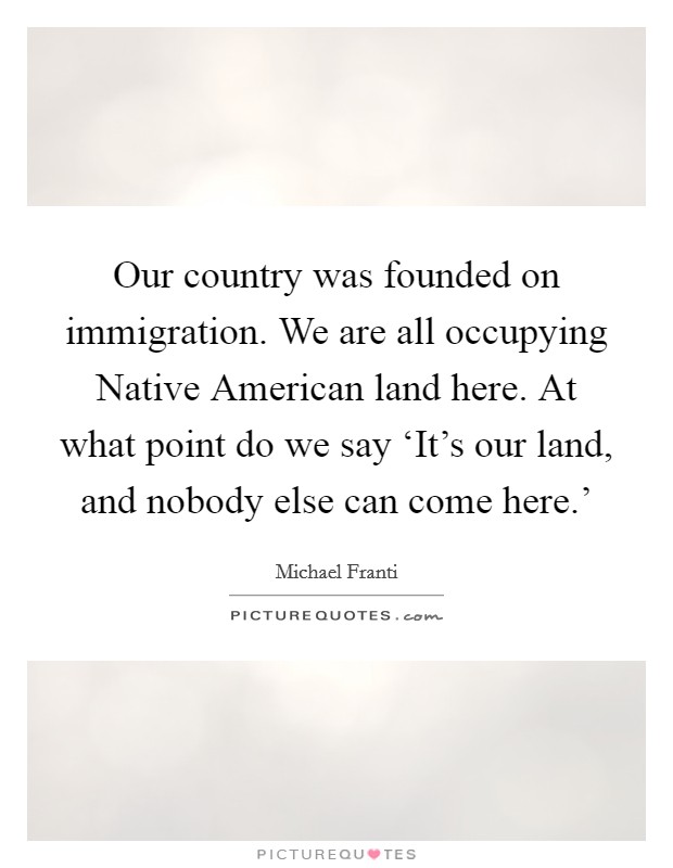 Our country was founded on immigration. We are all occupying Native American land here. At what point do we say ‘It's our land, and nobody else can come here.' Picture Quote #1