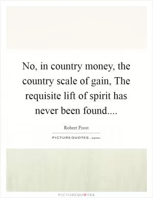 No, in country money, the country scale of gain, The requisite lift of spirit has never been found Picture Quote #1