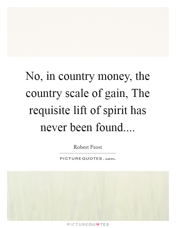 No, in country money, the country scale of gain, The requisite lift of spirit has never been found.... Picture Quote #1