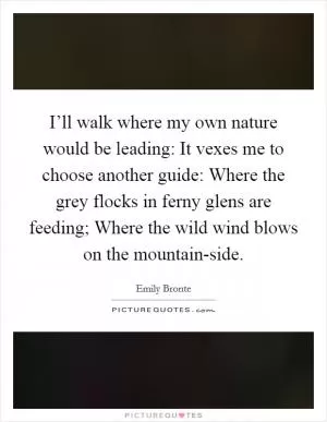 I’ll walk where my own nature would be leading: It vexes me to choose another guide: Where the grey flocks in ferny glens are feeding; Where the wild wind blows on the mountain-side Picture Quote #1