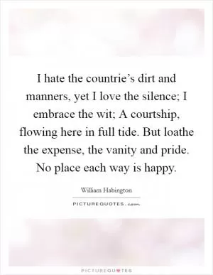 I hate the countrie’s dirt and manners, yet I love the silence; I embrace the wit; A courtship, flowing here in full tide. But loathe the expense, the vanity and pride. No place each way is happy Picture Quote #1