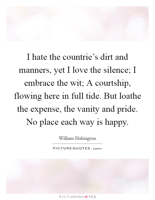I hate the countrie's dirt and manners, yet I love the silence; I embrace the wit; A courtship, flowing here in full tide. But loathe the expense, the vanity and pride. No place each way is happy. Picture Quote #1