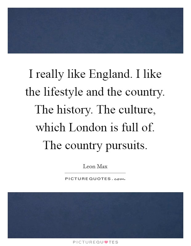 I really like England. I like the lifestyle and the country. The history. The culture, which London is full of. The country pursuits. Picture Quote #1