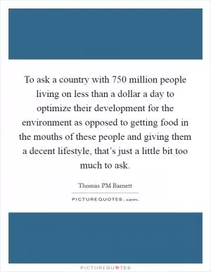 To ask a country with 750 million people living on less than a dollar a day to optimize their development for the environment as opposed to getting food in the mouths of these people and giving them a decent lifestyle, that’s just a little bit too much to ask Picture Quote #1