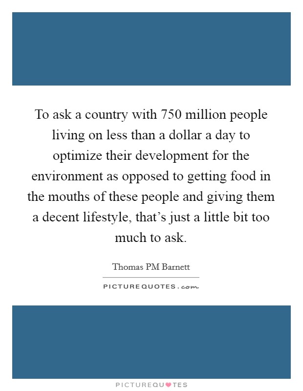 To ask a country with 750 million people living on less than a dollar a day to optimize their development for the environment as opposed to getting food in the mouths of these people and giving them a decent lifestyle, that's just a little bit too much to ask. Picture Quote #1