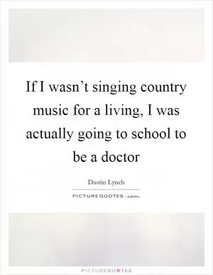 If I wasn’t singing country music for a living, I was actually going to school to be a doctor Picture Quote #1