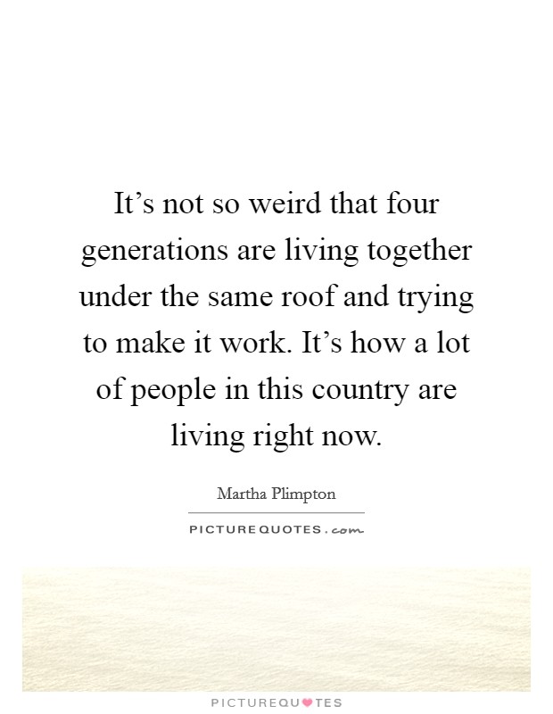It's not so weird that four generations are living together under the same roof and trying to make it work. It's how a lot of people in this country are living right now. Picture Quote #1
