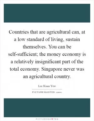 Countries that are agricultural can, at a low standard of living, sustain themselves. You can be self-sufficient; the money economy is a relatively insignificant part of the total economy. Singapore never was an agricultural country Picture Quote #1