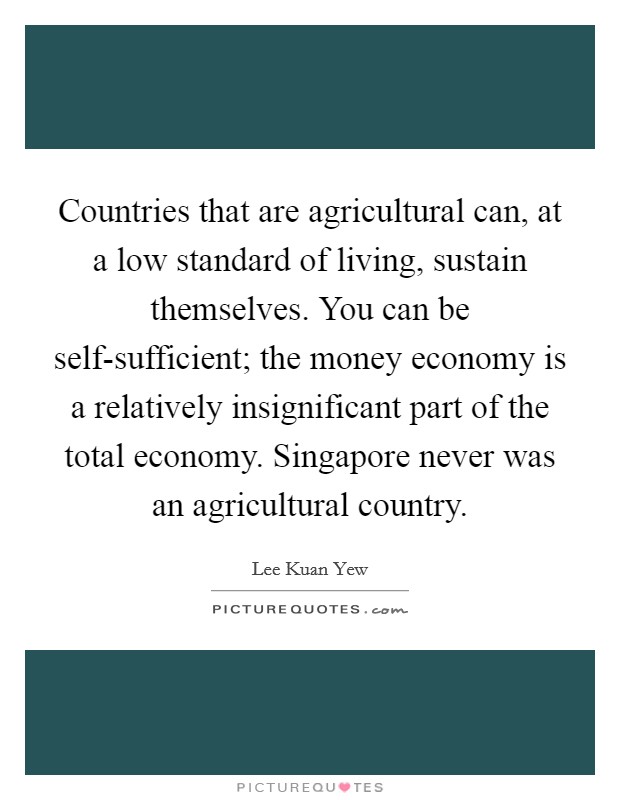 Countries that are agricultural can, at a low standard of living, sustain themselves. You can be self-sufficient; the money economy is a relatively insignificant part of the total economy. Singapore never was an agricultural country. Picture Quote #1