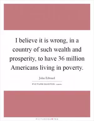 I believe it is wrong, in a country of such wealth and prosperity, to have 36 million Americans living in poverty Picture Quote #1