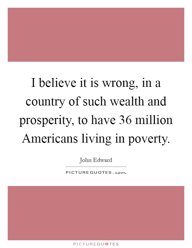 I believe it is wrong, in a country of such wealth and prosperity, to have 36 million Americans living in poverty. Picture Quote #1