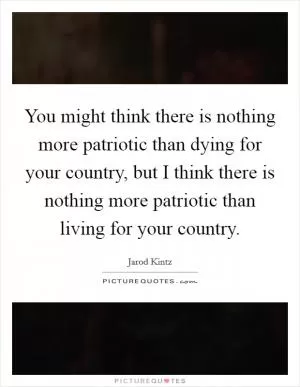 You might think there is nothing more patriotic than dying for your country, but I think there is nothing more patriotic than living for your country Picture Quote #1