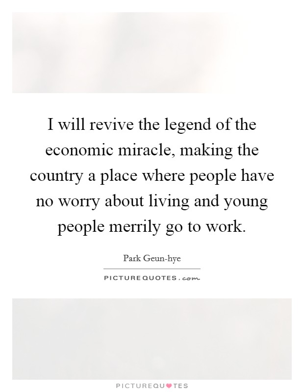 I will revive the legend of the economic miracle, making the country a place where people have no worry about living and young people merrily go to work. Picture Quote #1