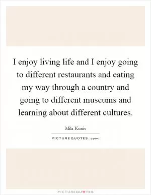 I enjoy living life and I enjoy going to different restaurants and eating my way through a country and going to different museums and learning about different cultures Picture Quote #1