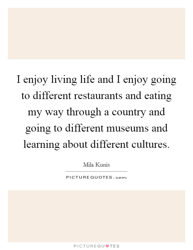 I enjoy living life and I enjoy going to different restaurants and eating my way through a country and going to different museums and learning about different cultures. Picture Quote #1