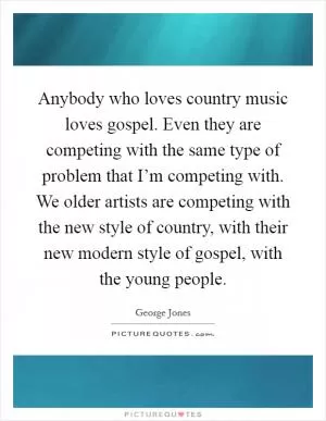 Anybody who loves country music loves gospel. Even they are competing with the same type of problem that I’m competing with. We older artists are competing with the new style of country, with their new modern style of gospel, with the young people Picture Quote #1