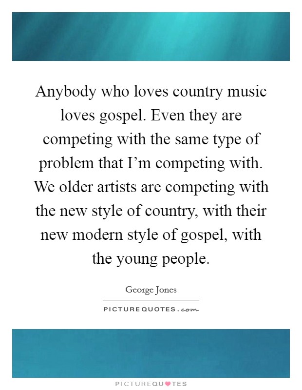 Anybody who loves country music loves gospel. Even they are competing with the same type of problem that I'm competing with. We older artists are competing with the new style of country, with their new modern style of gospel, with the young people. Picture Quote #1