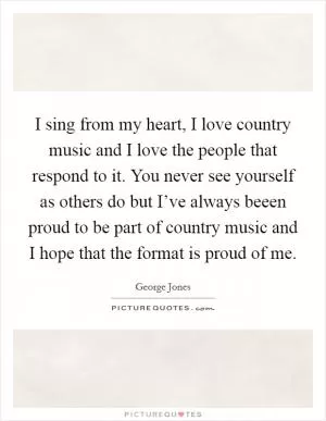 I sing from my heart, I love country music and I love the people that respond to it. You never see yourself as others do but I’ve always beeen proud to be part of country music and I hope that the format is proud of me Picture Quote #1