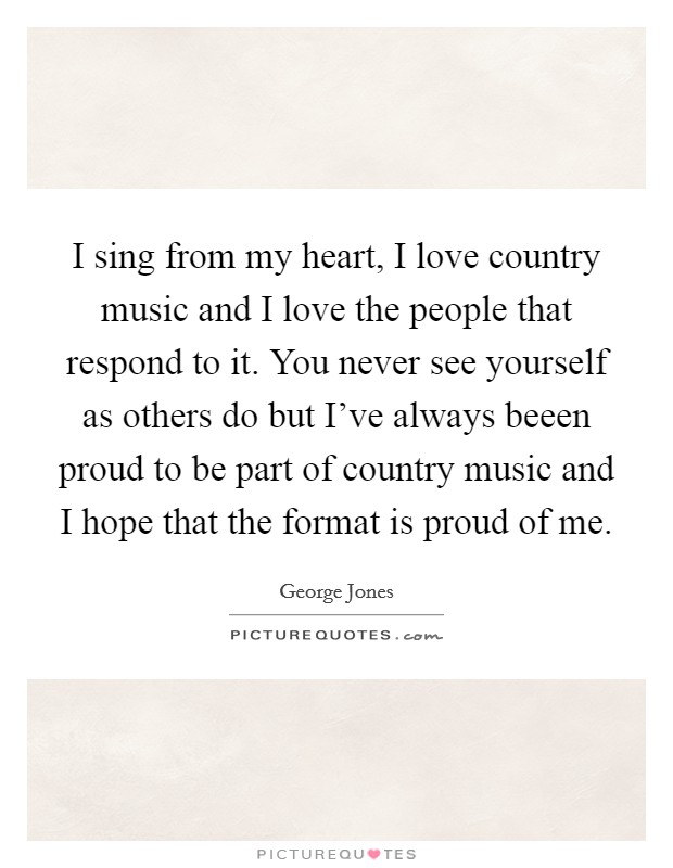 I sing from my heart, I love country music and I love the people that respond to it. You never see yourself as others do but I've always beeen proud to be part of country music and I hope that the format is proud of me. Picture Quote #1