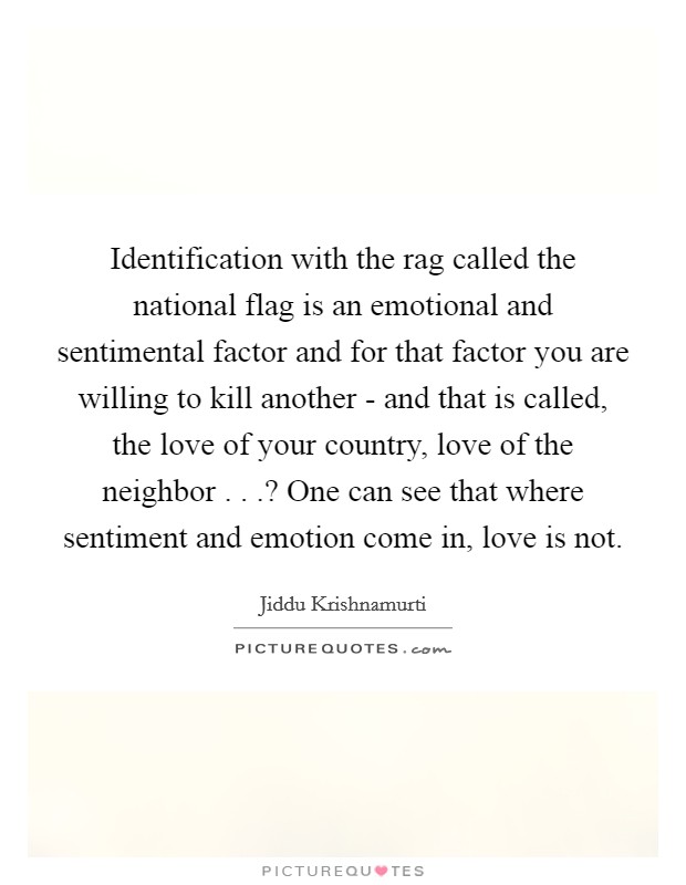 Identification with the rag called the national flag is an emotional and sentimental factor and for that factor you are willing to kill another - and that is called, the love of your country, love of the neighbor . . .? One can see that where sentiment and emotion come in, love is not. Picture Quote #1