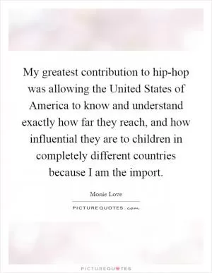 My greatest contribution to hip-hop was allowing the United States of America to know and understand exactly how far they reach, and how influential they are to children in completely different countries because I am the import Picture Quote #1