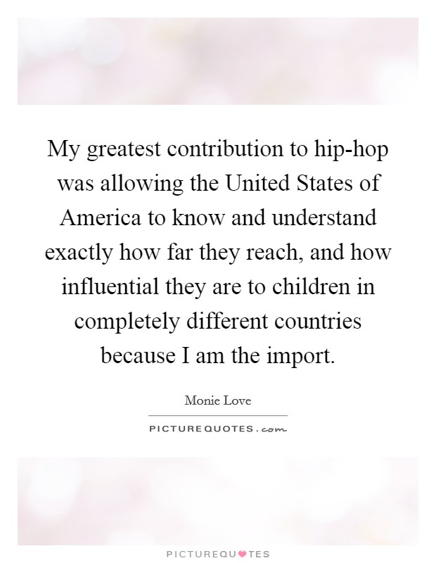 My greatest contribution to hip-hop was allowing the United States of America to know and understand exactly how far they reach, and how influential they are to children in completely different countries because I am the import. Picture Quote #1