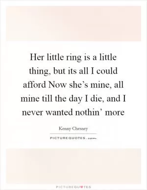 Her little ring is a little thing, but its all I could afford Now she’s mine, all mine till the day I die, and I never wanted nothin’ more Picture Quote #1