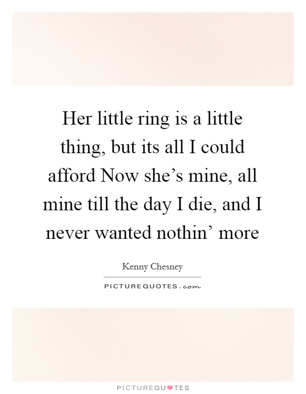 Her little ring is a little thing, but its all I could afford Now she's mine, all mine till the day I die, and I never wanted nothin' more Picture Quote #1