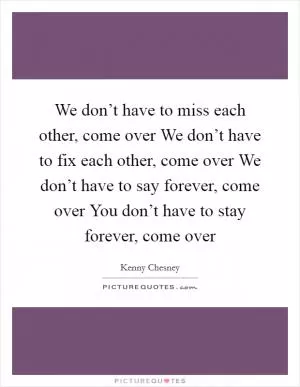 We don’t have to miss each other, come over We don’t have to fix each other, come over We don’t have to say forever, come over You don’t have to stay forever, come over Picture Quote #1