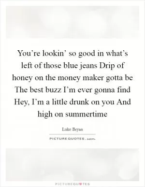 You’re lookin’ so good in what’s left of those blue jeans Drip of honey on the money maker gotta be The best buzz I’m ever gonna find Hey, I’m a little drunk on you And high on summertime Picture Quote #1