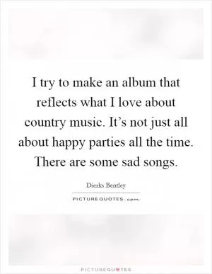 I try to make an album that reflects what I love about country music. It’s not just all about happy parties all the time. There are some sad songs Picture Quote #1