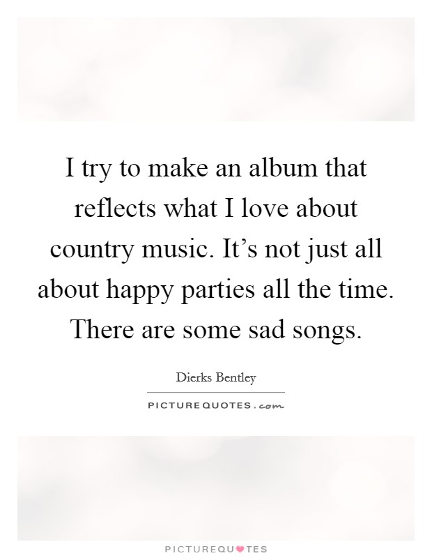 I try to make an album that reflects what I love about country music. It's not just all about happy parties all the time. There are some sad songs. Picture Quote #1