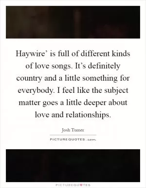 Haywire’ is full of different kinds of love songs. It’s definitely country and a little something for everybody. I feel like the subject matter goes a little deeper about love and relationships Picture Quote #1