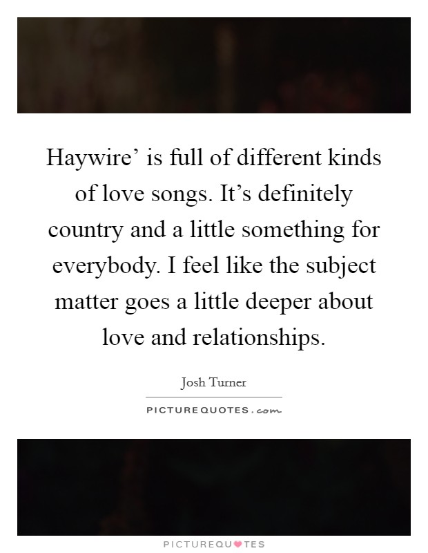 Haywire' is full of different kinds of love songs. It's definitely country and a little something for everybody. I feel like the subject matter goes a little deeper about love and relationships. Picture Quote #1