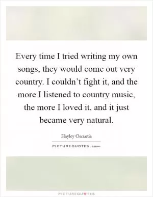 Every time I tried writing my own songs, they would come out very country. I couldn’t fight it, and the more I listened to country music, the more I loved it, and it just became very natural Picture Quote #1