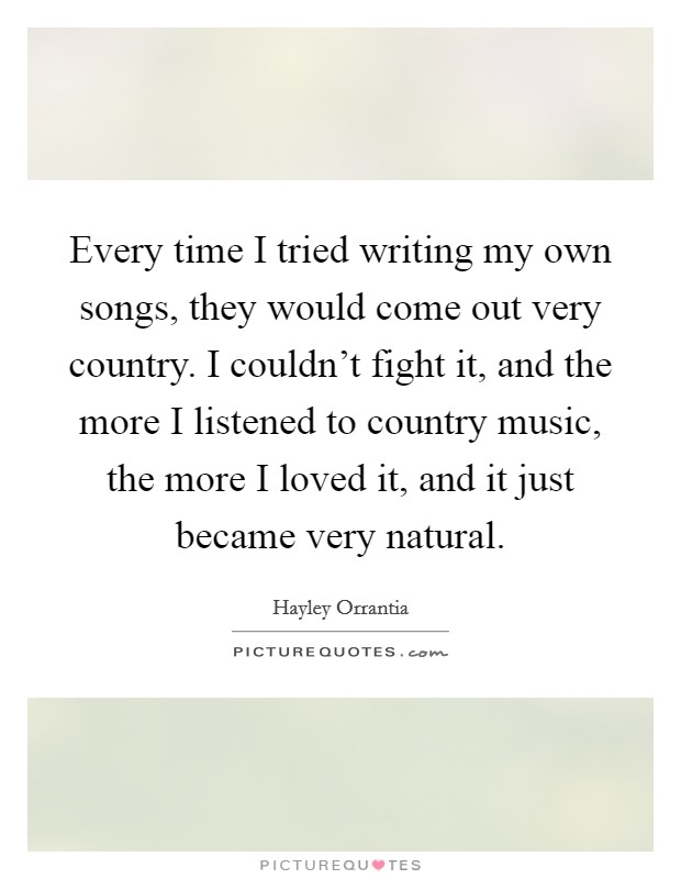 Every time I tried writing my own songs, they would come out very country. I couldn't fight it, and the more I listened to country music, the more I loved it, and it just became very natural. Picture Quote #1