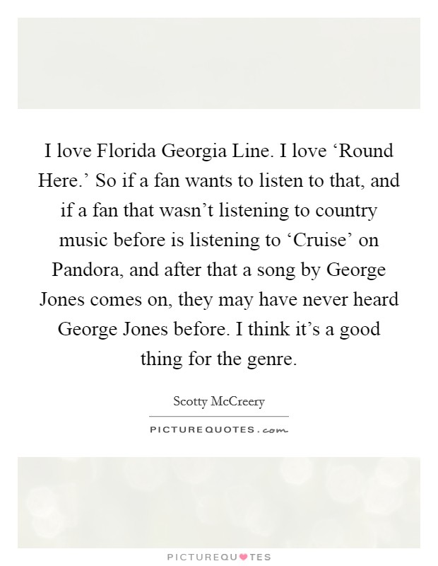 I love Florida Georgia Line. I love ‘Round Here.' So if a fan wants to listen to that, and if a fan that wasn't listening to country music before is listening to ‘Cruise' on Pandora, and after that a song by George Jones comes on, they may have never heard George Jones before. I think it's a good thing for the genre. Picture Quote #1